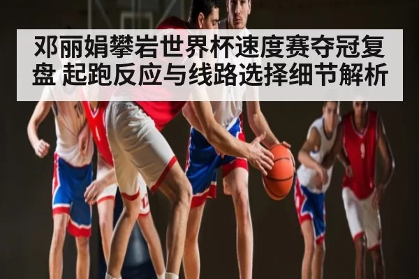 邓丽娟攀岩世界杯速度赛夺冠复盘 起跑反应与线路选择细节解析