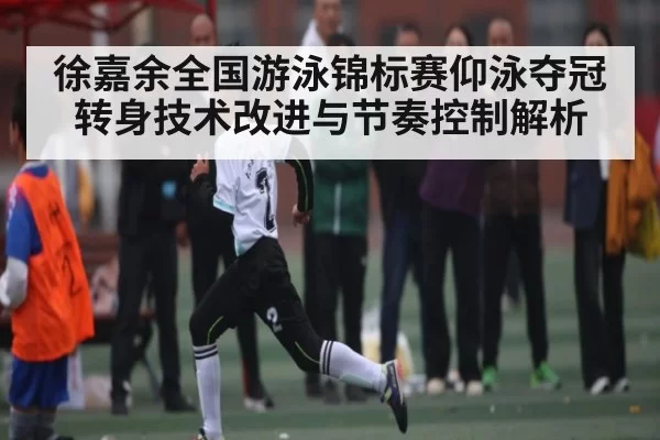徐嘉余全国游泳锦标赛仰泳夺冠 转身技术改进与节奏控制解析